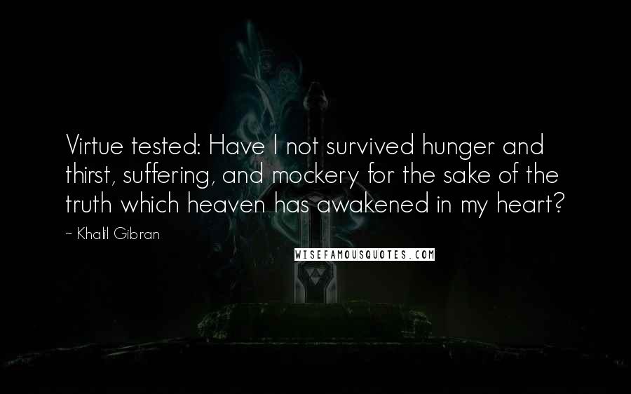 Khalil Gibran Quotes: Virtue tested: Have I not survived hunger and thirst, suffering, and mockery for the sake of the truth which heaven has awakened in my heart?