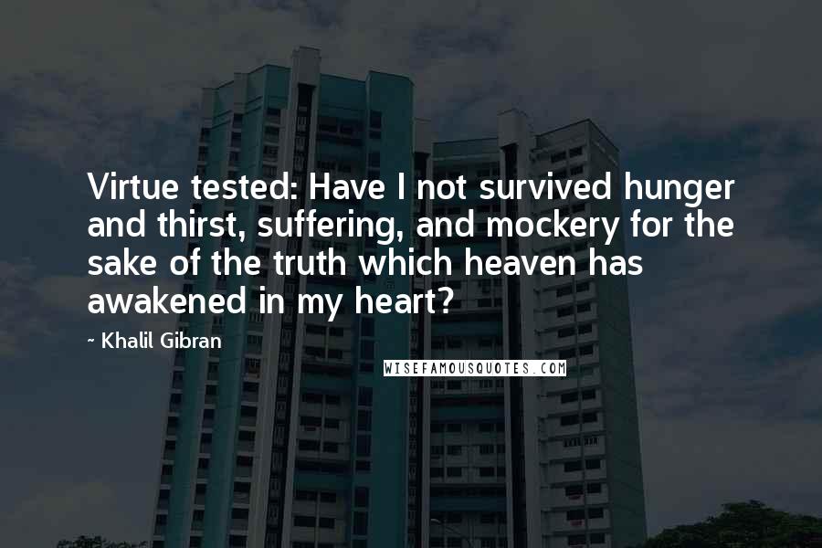 Khalil Gibran Quotes: Virtue tested: Have I not survived hunger and thirst, suffering, and mockery for the sake of the truth which heaven has awakened in my heart?