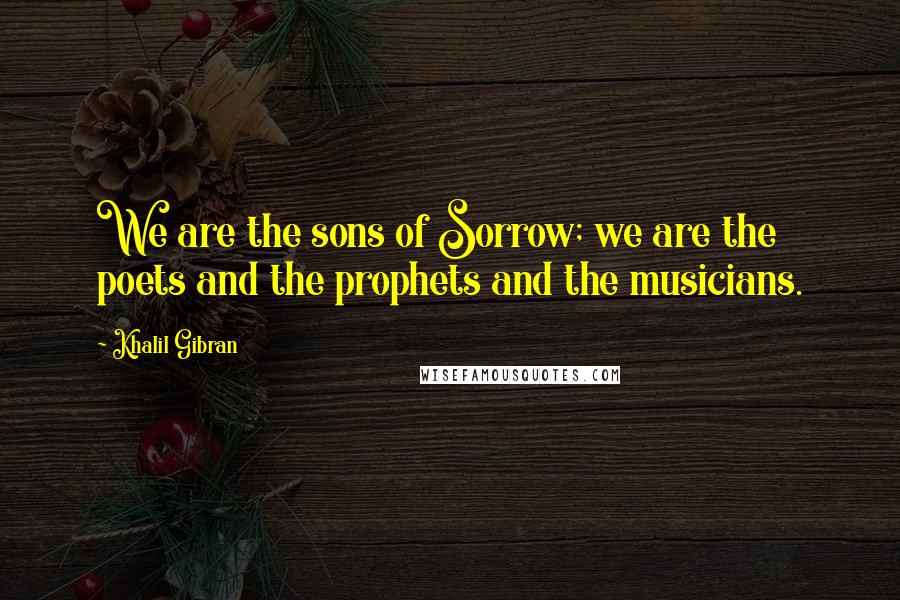 Khalil Gibran Quotes: We are the sons of Sorrow; we are the poets and the prophets and the musicians.