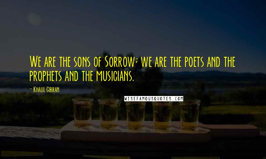 Khalil Gibran Quotes: We are the sons of Sorrow; we are the poets and the prophets and the musicians.