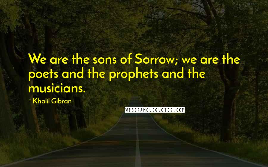 Khalil Gibran Quotes: We are the sons of Sorrow; we are the poets and the prophets and the musicians.