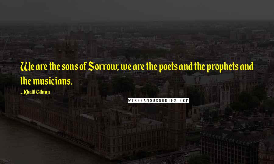 Khalil Gibran Quotes: We are the sons of Sorrow; we are the poets and the prophets and the musicians.