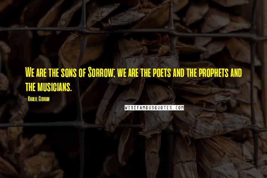 Khalil Gibran Quotes: We are the sons of Sorrow; we are the poets and the prophets and the musicians.