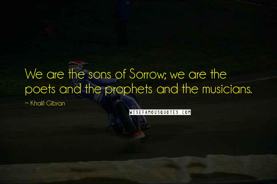 Khalil Gibran Quotes: We are the sons of Sorrow; we are the poets and the prophets and the musicians.