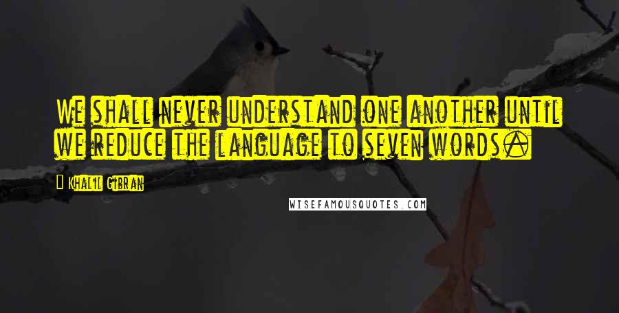 Khalil Gibran Quotes: We shall never understand one another until we reduce the language to seven words.