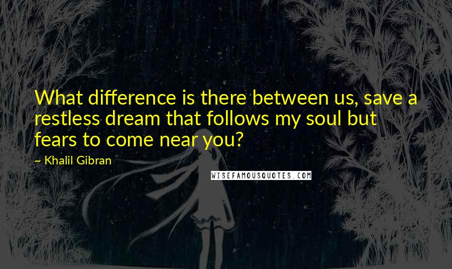 Khalil Gibran Quotes: What difference is there between us, save a restless dream that follows my soul but fears to come near you?