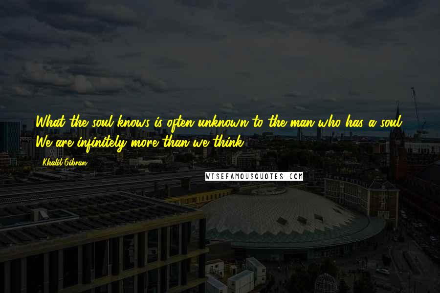 Khalil Gibran Quotes: What the soul knows is often unknown to the man who has a soul. We are infinitely more than we think.