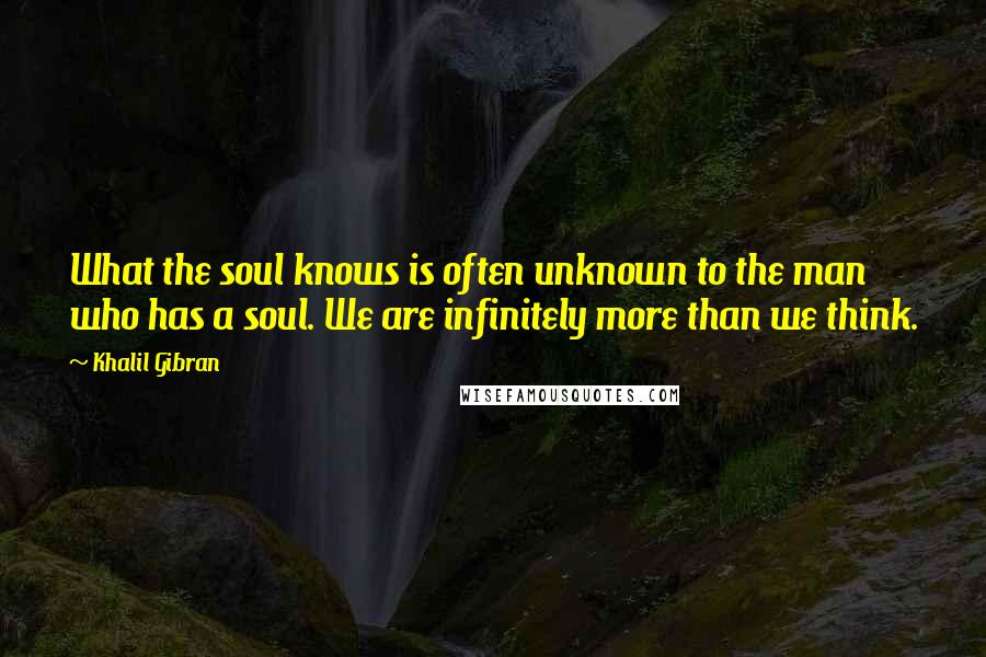 Khalil Gibran Quotes: What the soul knows is often unknown to the man who has a soul. We are infinitely more than we think.