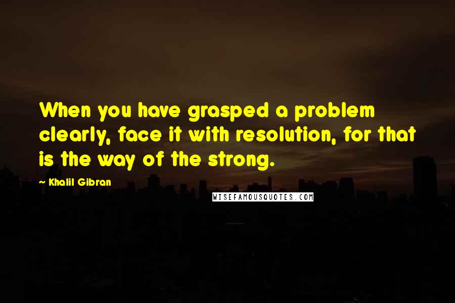 Khalil Gibran Quotes: When you have grasped a problem clearly, face it with resolution, for that is the way of the strong.