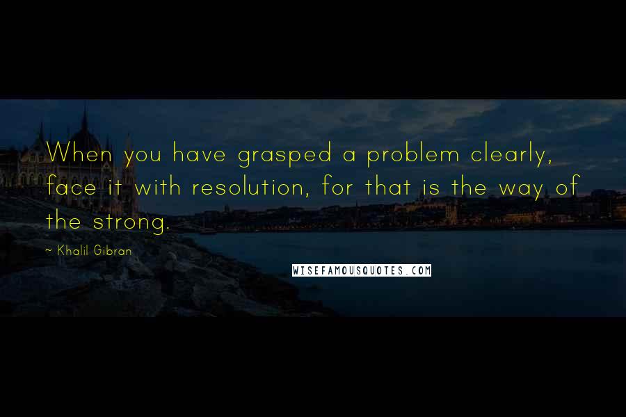 Khalil Gibran Quotes: When you have grasped a problem clearly, face it with resolution, for that is the way of the strong.