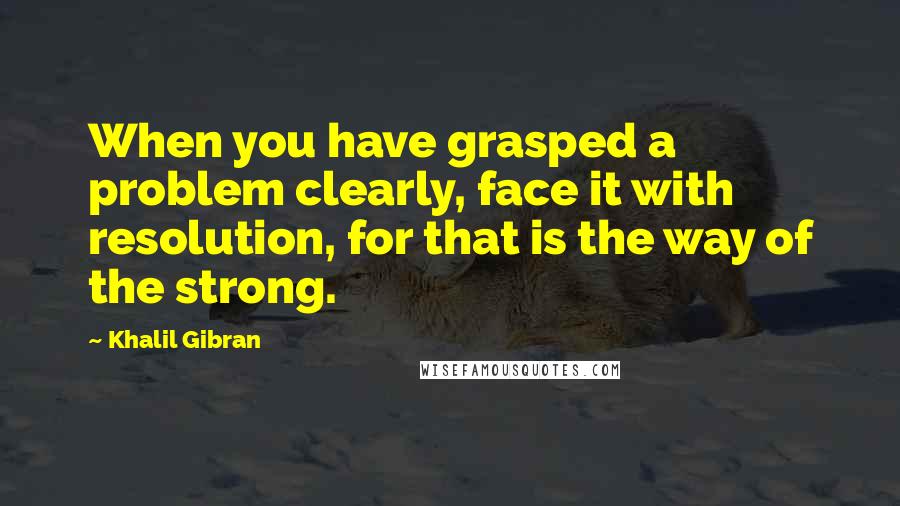 Khalil Gibran Quotes: When you have grasped a problem clearly, face it with resolution, for that is the way of the strong.