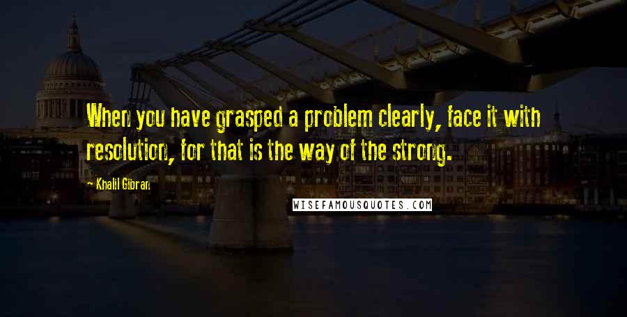 Khalil Gibran Quotes: When you have grasped a problem clearly, face it with resolution, for that is the way of the strong.