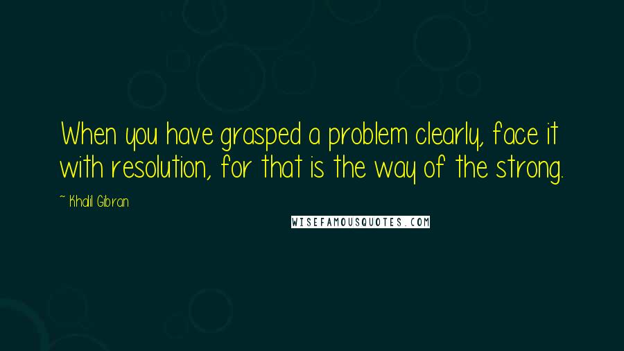 Khalil Gibran Quotes: When you have grasped a problem clearly, face it with resolution, for that is the way of the strong.