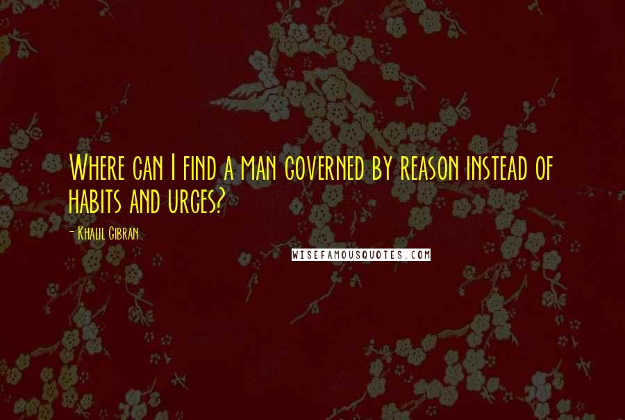 Khalil Gibran Quotes: Where can I find a man governed by reason instead of habits and urges?