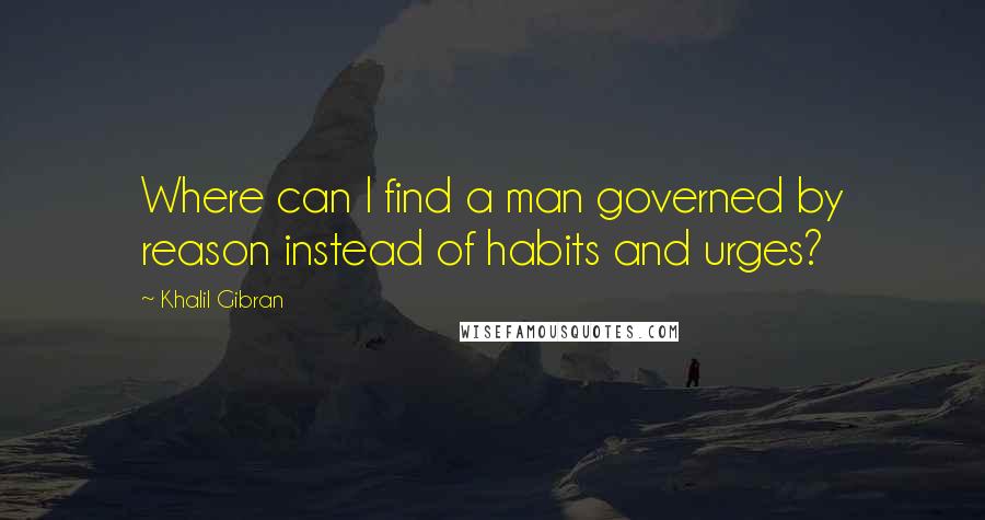 Khalil Gibran Quotes: Where can I find a man governed by reason instead of habits and urges?