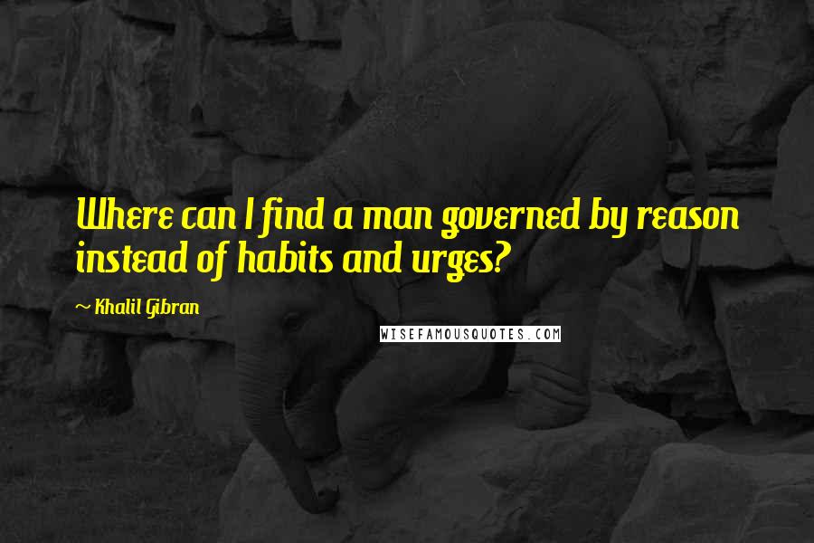 Khalil Gibran Quotes: Where can I find a man governed by reason instead of habits and urges?