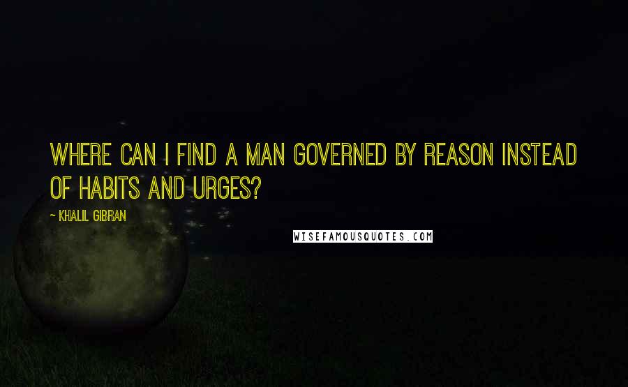 Khalil Gibran Quotes: Where can I find a man governed by reason instead of habits and urges?