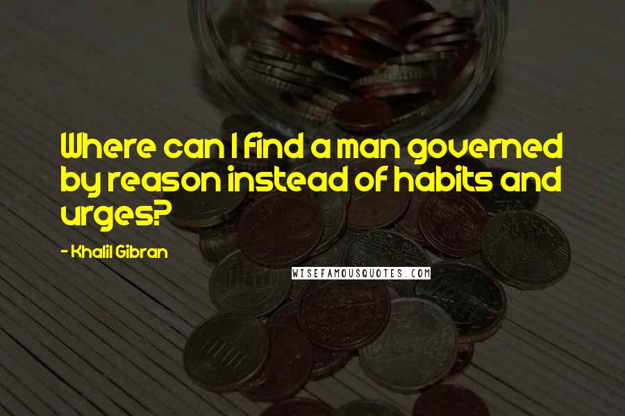 Khalil Gibran Quotes: Where can I find a man governed by reason instead of habits and urges?