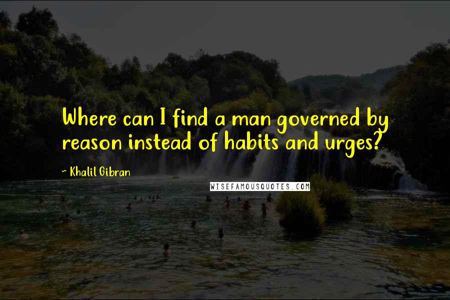 Khalil Gibran Quotes: Where can I find a man governed by reason instead of habits and urges?