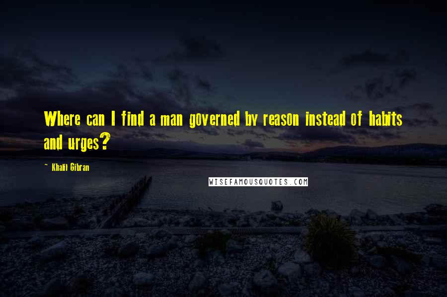 Khalil Gibran Quotes: Where can I find a man governed by reason instead of habits and urges?