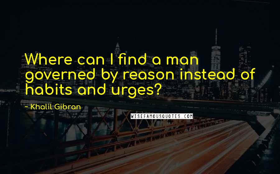 Khalil Gibran Quotes: Where can I find a man governed by reason instead of habits and urges?