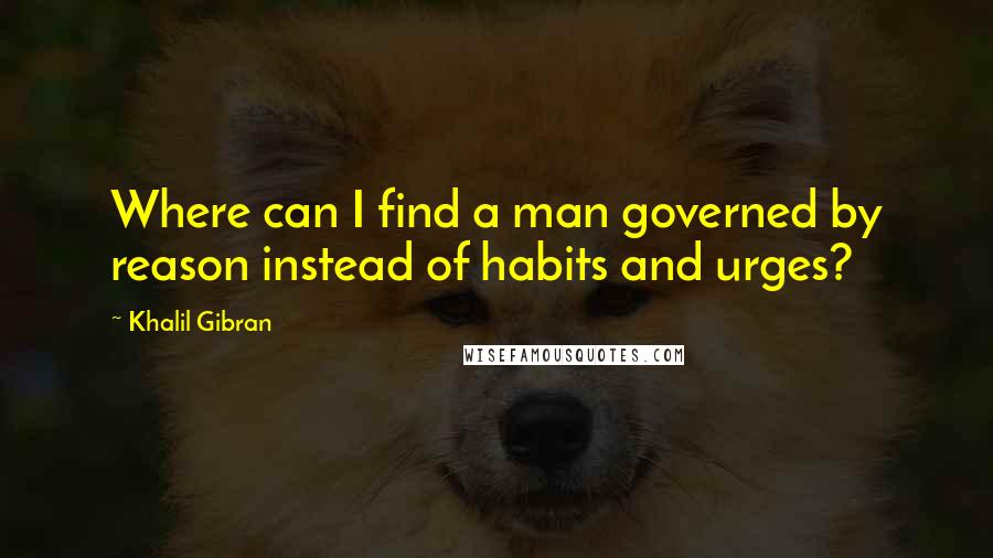 Khalil Gibran Quotes: Where can I find a man governed by reason instead of habits and urges?