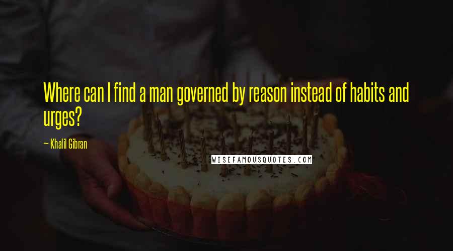 Khalil Gibran Quotes: Where can I find a man governed by reason instead of habits and urges?