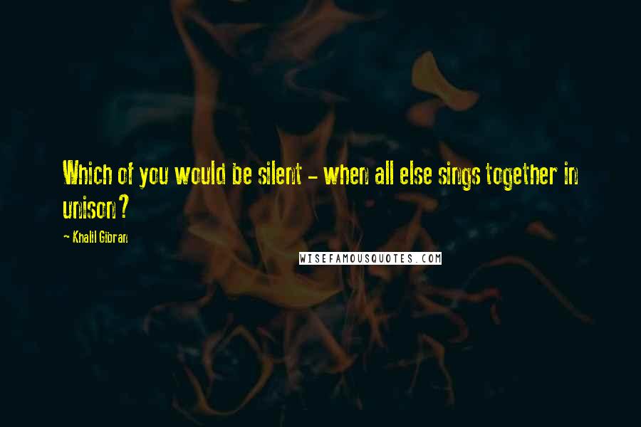 Khalil Gibran Quotes: Which of you would be silent - when all else sings together in unison?