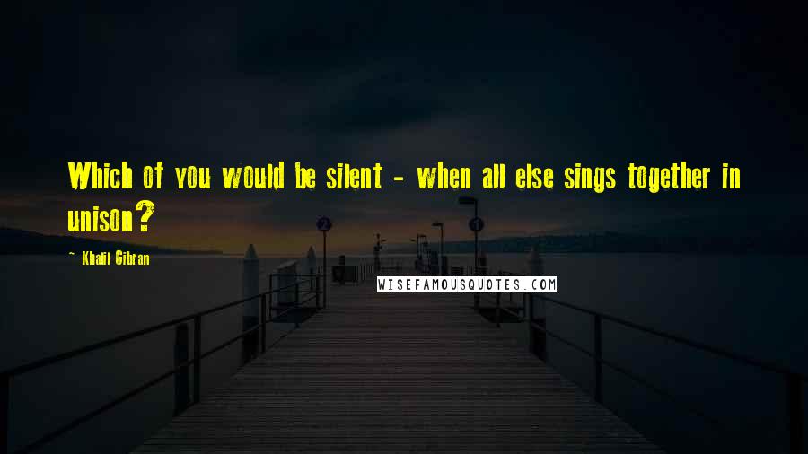 Khalil Gibran Quotes: Which of you would be silent - when all else sings together in unison?