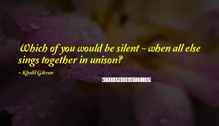 Khalil Gibran Quotes: Which of you would be silent - when all else sings together in unison?