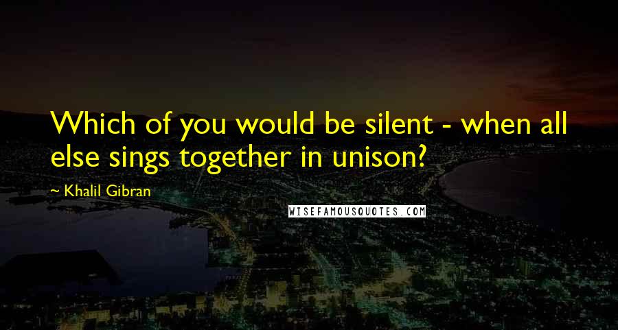 Khalil Gibran Quotes: Which of you would be silent - when all else sings together in unison?