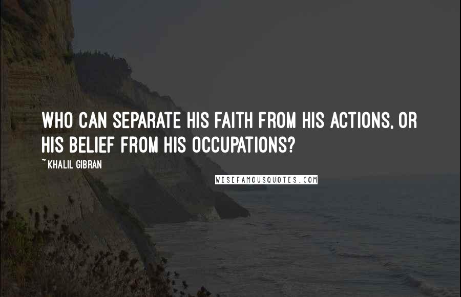 Khalil Gibran Quotes: Who can separate his faith from his actions, or his belief from his occupations?