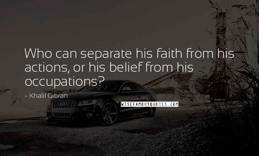 Khalil Gibran Quotes: Who can separate his faith from his actions, or his belief from his occupations?