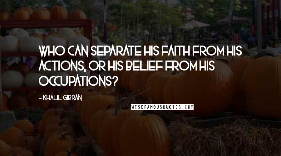 Khalil Gibran Quotes: Who can separate his faith from his actions, or his belief from his occupations?