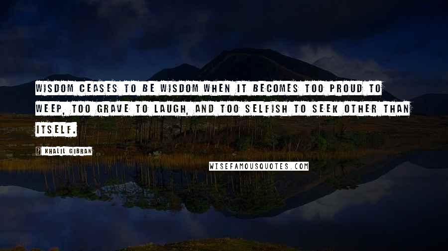 Khalil Gibran Quotes: Wisdom ceases to be wisdom when it becomes too proud to weep, too grave to laugh, and too selfish to seek other than itself.