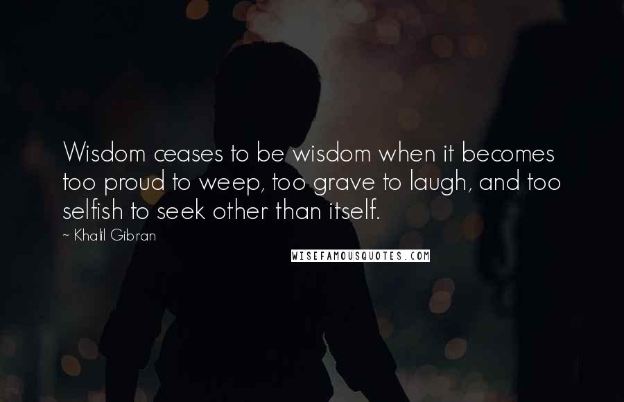 Khalil Gibran Quotes: Wisdom ceases to be wisdom when it becomes too proud to weep, too grave to laugh, and too selfish to seek other than itself.