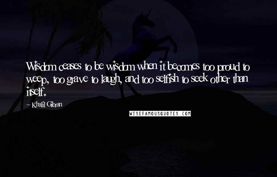 Khalil Gibran Quotes: Wisdom ceases to be wisdom when it becomes too proud to weep, too grave to laugh, and too selfish to seek other than itself.