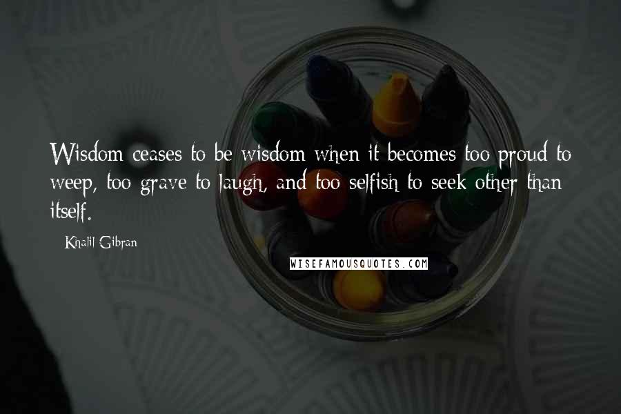 Khalil Gibran Quotes: Wisdom ceases to be wisdom when it becomes too proud to weep, too grave to laugh, and too selfish to seek other than itself.