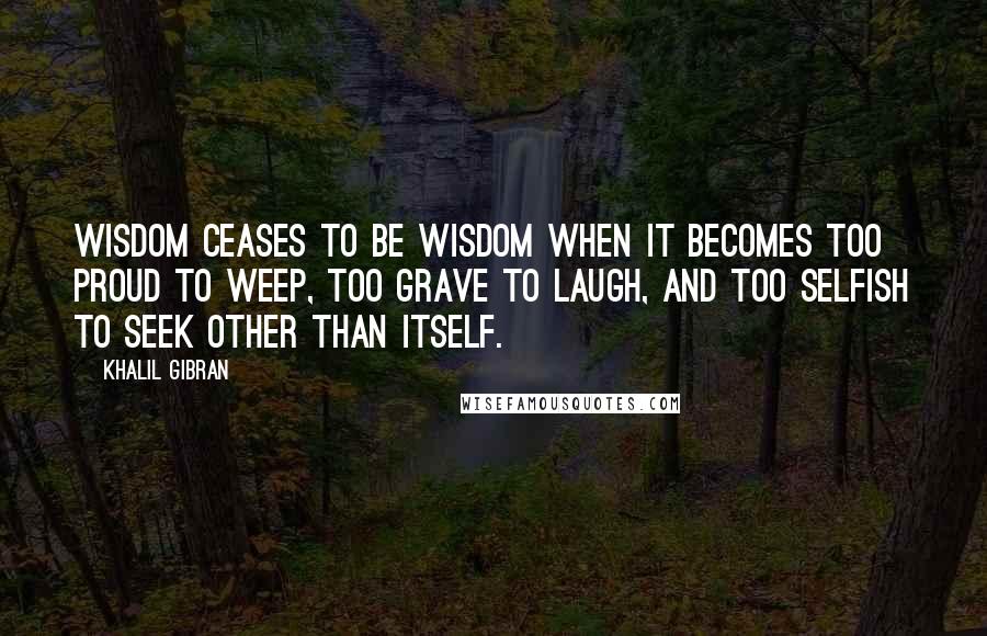 Khalil Gibran Quotes: Wisdom ceases to be wisdom when it becomes too proud to weep, too grave to laugh, and too selfish to seek other than itself.