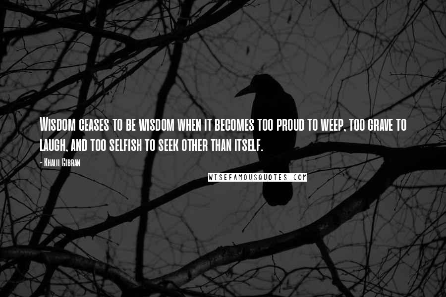 Khalil Gibran Quotes: Wisdom ceases to be wisdom when it becomes too proud to weep, too grave to laugh, and too selfish to seek other than itself.