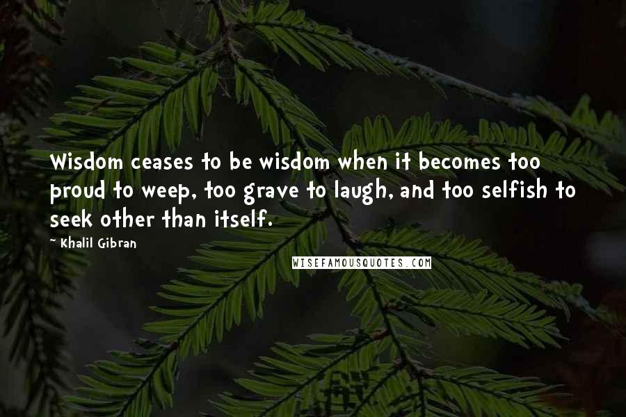 Khalil Gibran Quotes: Wisdom ceases to be wisdom when it becomes too proud to weep, too grave to laugh, and too selfish to seek other than itself.