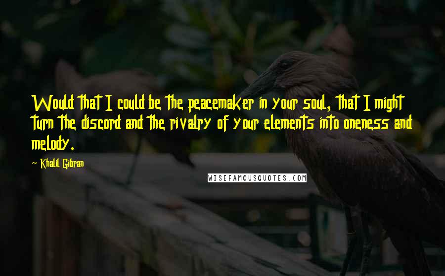 Khalil Gibran Quotes: Would that I could be the peacemaker in your soul, that I might turn the discord and the rivalry of your elements into oneness and melody.