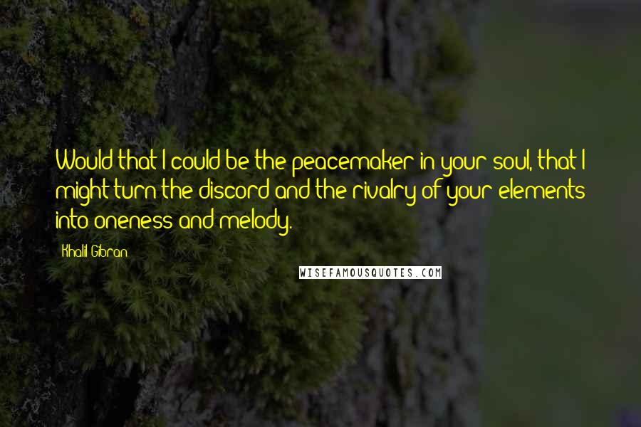 Khalil Gibran Quotes: Would that I could be the peacemaker in your soul, that I might turn the discord and the rivalry of your elements into oneness and melody.