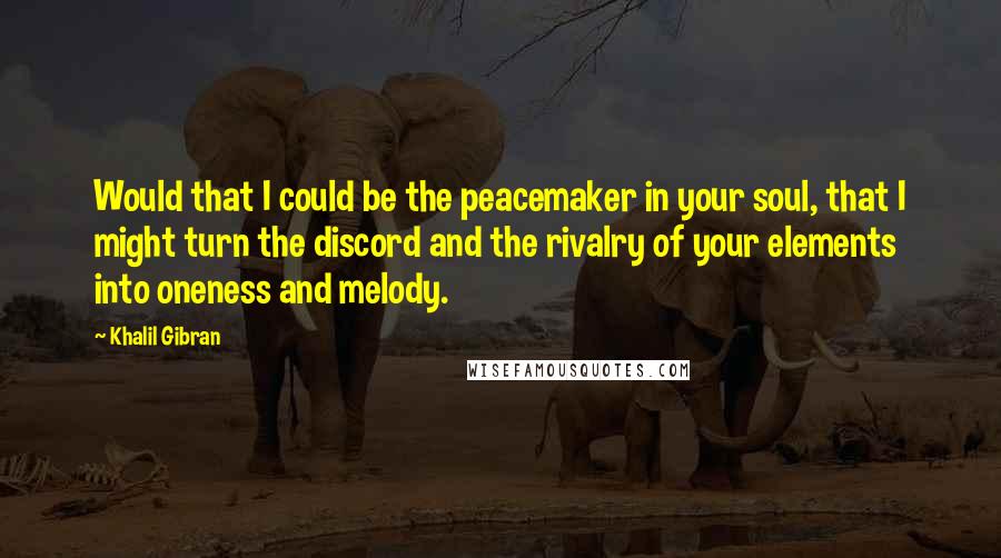 Khalil Gibran Quotes: Would that I could be the peacemaker in your soul, that I might turn the discord and the rivalry of your elements into oneness and melody.