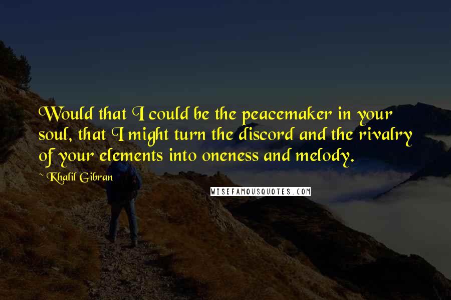 Khalil Gibran Quotes: Would that I could be the peacemaker in your soul, that I might turn the discord and the rivalry of your elements into oneness and melody.