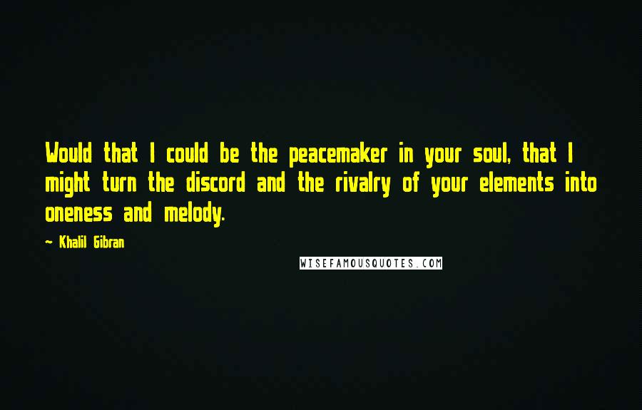 Khalil Gibran Quotes: Would that I could be the peacemaker in your soul, that I might turn the discord and the rivalry of your elements into oneness and melody.