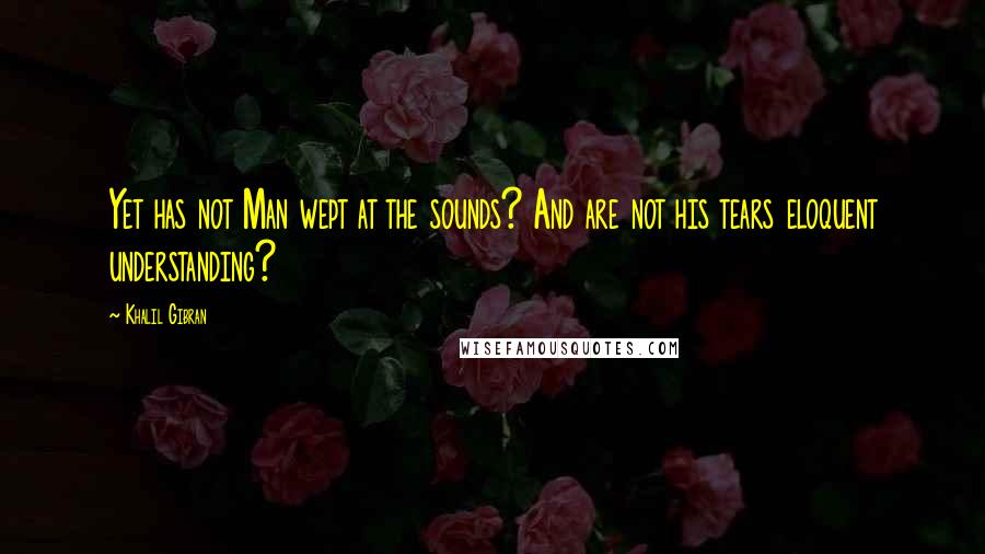 Khalil Gibran Quotes: Yet has not Man wept at the sounds? And are not his tears eloquent understanding?