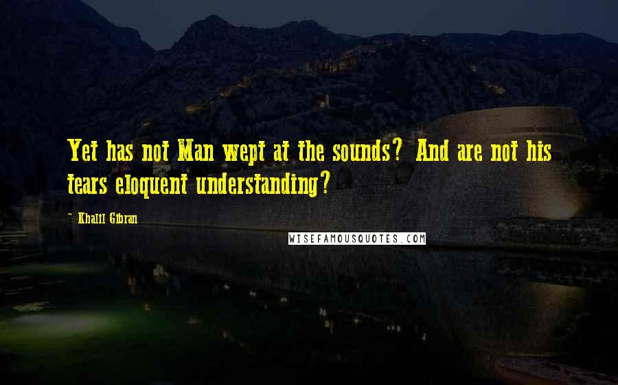 Khalil Gibran Quotes: Yet has not Man wept at the sounds? And are not his tears eloquent understanding?