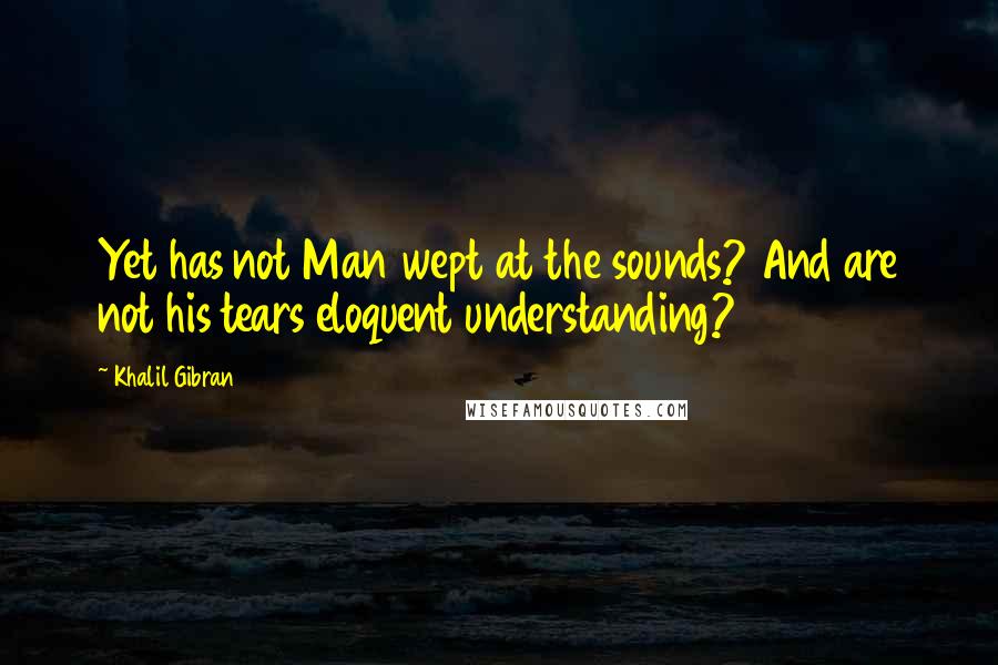 Khalil Gibran Quotes: Yet has not Man wept at the sounds? And are not his tears eloquent understanding?