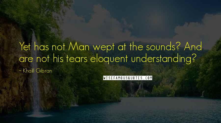 Khalil Gibran Quotes: Yet has not Man wept at the sounds? And are not his tears eloquent understanding?